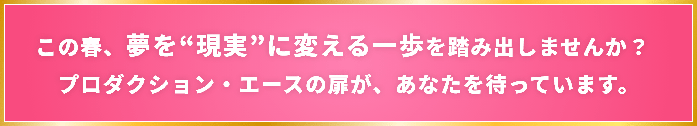 この春、夢を“現実”に変える一歩を踏み出しませんか？ プロダクション・エースの扉が、あなたを待っています。