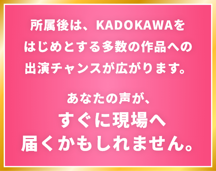 所属後は、KADOKAWAをはじめとする多数の作品への出演チャンスが広がります。あなたの声が、すぐに現場へ届くかもしれません。